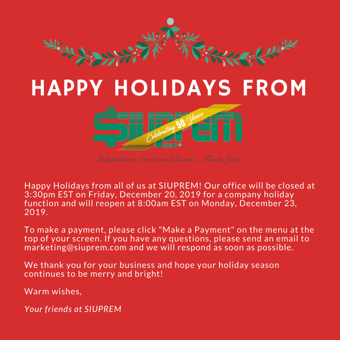 Happy Holidays from all of us at SIUPREM! Our office will be closed at 3:30pm EST on Friday, December 20, 2019 for a company holiday function and will reopen at 8:00am EST on Monday, December 23, 2019. To make a payment, please click "Make a Payment" on the menu at the top of your screen. If you have any questions, please send an email to marketing@siuprem.com and we will respond as soon as possible. We thank you for your business and hope your holiday season continues to be merry and bright! Warm wishes, Your friends at SIUPREM